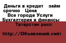 Деньги в кредит,  займ срочно › Цена ­ 1 500 000 - Все города Услуги » Бухгалтерия и финансы   . Татарстан респ.